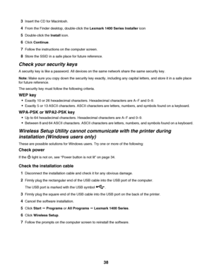 Page 383Insert the CD for Macintosh.
4From the Finder desktop, double-click the Lexmark 1400 Series Installer icon
5Double-click the Install icon.
6Click Continue.
7Follow the instructions on the computer screen.
8Store the SSID in a safe place for future reference.
Check your security keys
A security key is like a password. All devices on the same network share the same security key.
Note: Make sure you copy down the security key exactly, including any capital letters, and store it in a safe place
for future...