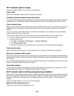 Page 39Wi-Fi indicator light is orange
These are possible solutions. Try one or more of the following:
Check cable
Make sure the installation cable is not still connected to the printer.
Configure optional wireless internal print server
If you purchased the optional internal wireless print server after your printer was already set up and have not already
configured it, see “Configuring the optional internal wireless print server” in the “Setting up the printer” chapter.
Check network name
Make sure your network...