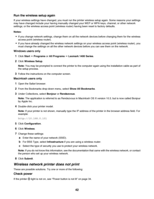 Page 42Run the wireless setup again
If your wireless settings have changed, you must run the printer wireless setup again. Some reasons your settings
may have changed include your having manually changed your WEP or WPA keys, channel, or other network
settings; or the wireless access point (wireless router) having been reset to factory defaults.
Notes:
If you change network settings, change them on all the network devices before changing them for the wireless
access point (wireless router).
If you have already...