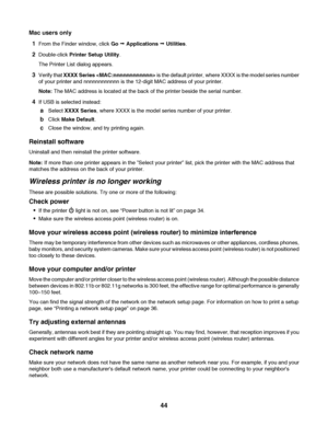 Page 44Mac users only
1
From the Finder window, click Go Œ Applications Œ Utilities.
2Double-click Printer Setup Utility.
The Printer List dialog appears.
3Verify that XXXX Series  is the default printer, where XXXX is the model series number
of your printer and nnnnnnnnnnnn is the 12-digit MAC address of your printer.
Note: The MAC address is located at the back of the printer beside the serial number.
4If USB is selected instead:
aSelect XXXX Series, where XXXX is the model series number of your printer....