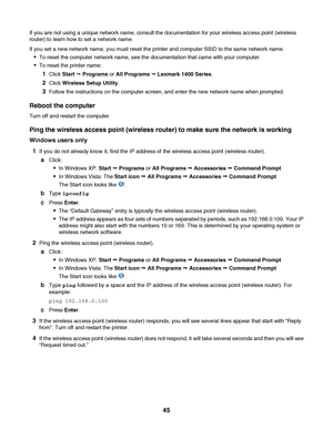 Page 45If you are not using a unique network name, consult the documentation for your wireless access point (wireless
router) to learn how to set a network name.
If you set a new network name, you must reset the printer and computer SSID to the same network name.
To reset the computer network name, see the documentation that came with your computer.
To reset the printer name:
1Click Start Œ Programs or All Programs Œ Lexmark 1400 Series.
2Click Wireless Setup Utility.
3Follow the instructions on the computer...