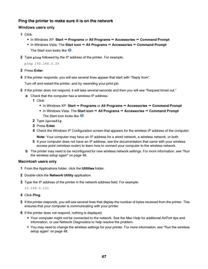 Page 47Ping the printer to make sure it is on the network
Windows users only
1
Click:
In Windows XP: Start Œ Programs or All Programs Œ Accessories Œ Command Prompt
In Windows Vista: The Start icon Œ All Programs Œ Accessories Œ Command Prompt
The Start icon looks like 
.
2Type ping followed by the IP address of the printer. For example,
ping 192.168.0.25
3Press Enter.
4If the printer responds, you will see several lines appear that start with “Reply from”.
Turn off and restart the printer, and try resending...