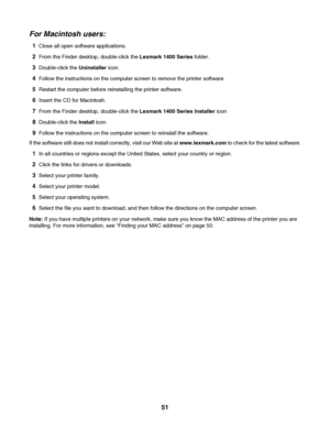 Page 51For Macintosh users:
1Close all open software applications.
2From the Finder desktop, double-click the Lexmark 1400 Series folder.
3Double-click the Uninstaller icon.
4Follow the instructions on the computer screen to remove the printer software.
5Restart the computer before reinstalling the printer software.
6Insert the CD for Macintosh.
7From the Finder desktop, double-click the Lexmark 1400 Series Installer icon
8Double-click the Install icon.
9Follow the instructions on the computer screen to...