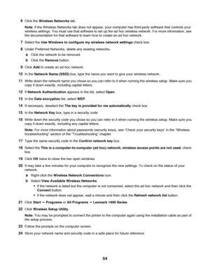 Page 546Click the Wireless Networks tab.
Note: If the Wireless Networks tab does not appear, your computer has third-party software that controls your
wireless settings. You must use that software to set up the ad hoc wireless network. For more information, see
the documentation for that software to learn how to create an ad hoc network.
7Select the Use Windows to configure my wireless network settings check box.
8Under Preferred Networks, delete any existing networks.
aClick the network to be removed.
bClick...