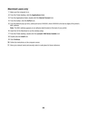 Page 55Macintosh users only
1Make sure the computer is on.
2From the Finder desktop, click the Applications folder.
3From the Applications folder, double-click the Internet Connect icon.
4From the toolbar, click the AirPort icon.
5From the Network pop-up menu, select print server XXXXXX, where XXXXXX is the last six digits of the printers
MAC address.
Note: The MAC address appears on an adhesive label located on the back of your printer.
6Insert the CD for Macintosh to run the wireless setup.
7From the Finder...