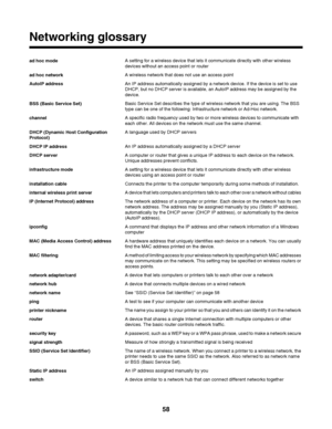 Page 58Networking glossary
ad hoc modeA setting for a wireless device that lets it communicate directly with other wireless
devices without an access point or router
ad hoc networkA wireless network that does not use an access point
AutoIP addressAn IP address automatically assigned by a network device. If the device is set to use
DHCP, but no DHCP server is available, an AutoIP address may be assigned by the
device.
BSS (Basic Service Set)Basic Service Set describes the type of wireless network that you are...