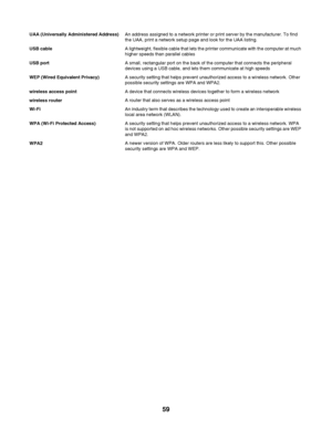 Page 59UAA (Universally Administered Address)An address assigned to a network printer or print server by the manufacturer. To find
the UAA, print a network setup page and look for the UAA listing.
USB cableA lightweight, flexible cable that lets the printer communicate with the computer at much
higher speeds than parallel cables
USB portA small, rectangular port on the back of the computer that connects the peripheral
devices using a USB cable, and lets them communicate at high speeds
WEP (Wired Equivalent...