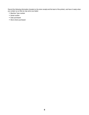 Page 8Record the following information (located on the store receipt and the back of the printer), and have it ready when
you contact us so that we may serve you faster:
Machine Type number
Serial number
Date purchased
Store where purchased
 
8
Downloaded From ManualsPrinter.com Manuals 