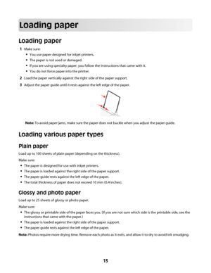 Page 13Loading paper
Loading paper
1Make sure:
You use paper designed for inkjet printers.
The paper is not used or damaged.
If you are using specialty paper, you follow the instructions that came with it.
You do not force paper into the printer.
2Load the paper vertically against the right side of the paper support.
3Adjust the paper guide until it rests against the left edge of the paper.
Note: To avoid paper jams, make sure the paper does not buckle when you adjust the paper guide.
Loading various paper...