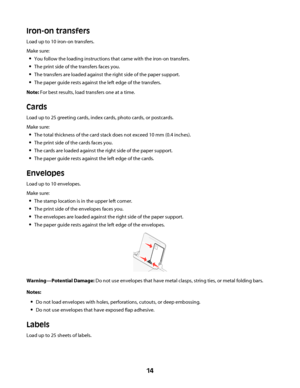 Page 14Iron-on transfers
Load up to 10 iron-on transfers.
Make sure:
You follow the loading instructions that came with the iron-on transfers.
The print side of the transfers faces you.
The transfers are loaded against the right side of the paper support.
The paper guide rests against the left edge of the transfers.
Note: For best results, load transfers one at a time.
Cards
Load up to 25 greeting cards, index cards, photo cards, or postcards.
Make sure:
The total thickness of the card stack does not exceed 10...
