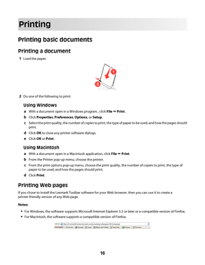 Page 16Printing
Printing basic documents
Printing a document
1Load the paper.
1
2
2Do one of the following to print:
Using Windows
aWith a document open in a Windows program , click File Œ Print.
bClick Properties, Preferences, Options, or Setup.
cSelect the print quality, the number of copies to print, the type of paper to be used, and how the pages should
print.
dClick OK to close any printer software dialogs.
eClick OK or Print.
Using Macintosh
aWith a document open in a Macintosh application, click File Œ...