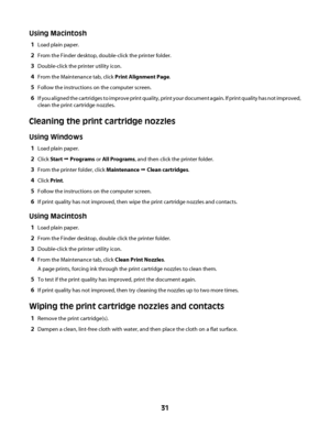 Page 31Using Macintosh
1Load plain paper.
2From the Finder desktop, double-click the printer folder.
3Double-click the printer utility icon.
4From the Maintenance tab, click Print Alignment Page.
5Follow the instructions on the computer screen.
6If you aligned the cartridges to improve print quality, print your document again. If print quality has not improved,
clean the print cartridge nozzles.
Cleaning the print cartridge nozzles
Using Windows
1Load plain paper.
2Click Start Œ Programs or All Programs, and...