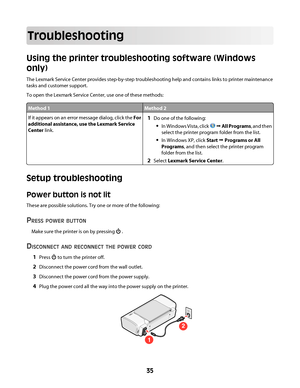 Page 35Troubleshooting
Using the printer troubleshooting software (Windows
only)
The Lexmark Service Center provides step-by-step troubleshooting help and contains links to printer maintenance
tasks and customer support.
To open the Lexmark Service Center, use one of these methods:
Method 1Method 2
If it appears on an error message dialog, click the For
additional assistance, use the Lexmark Service
Center link.1Do one of the following:
In Windows Vista, click  Œ All Programs, and then
select the printer...