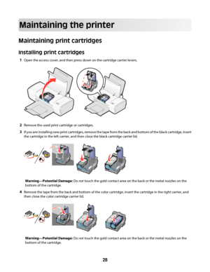 Page 28Maintaining the printer
Maintaining print cartridges
Installing print cartridges
1Open the access cover, and then press down on the cartridge carrier levers.
2Remove the used print cartridge or cartridges.
3If you are installing new print cartridges, remove the tape from the back and bottom of the black cartridge, insert
the cartridge in the left carrier, and then close the black cartridge carrier lid.
Warning—Potential Damage: Do not touch the gold contact area on the back or the metal nozzles on the...