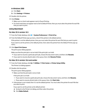 Page 38In Windows 2000
aClick Start.
bClick Settings Œ Printers.
2Double-click the printer.
3Click Printer.
Make sure no check mark appears next to Pause Printing.
If a check mark does not appear next to Set As Default Printer, then you must select the printer for each file
that you want to print.
Using Macintosh
For Mac OS X version 10.5
1From the Finder desktop, click  Œ System Preferences Œ Print & Fax.
2From the Default Printer pop-up menu, check if the printer is the default printer.
If the printer is not...