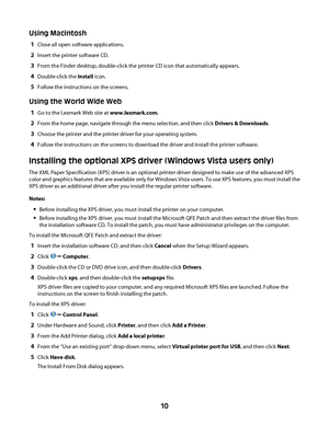 Page 10Using Macintosh
1Close all open software applications.
2Insert the printer software CD.
3From the Finder desktop, double-click the printer CD icon that automatically appears.
4Double-click the Install icon.
5Follow the instructions on the screens.
Using the World Wide Web
1Go to the Lexmark Web site at www.lexmark.com.
2From the home page, navigate through the menu selection, and then click Drivers & Downloads.
3Choose the printer and the printer driver for your operating system.
4Follow the instructions...