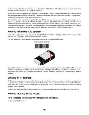 Page 29Every device capable of communicating on a network has a MAC address. Network printers, computers, and routers,
whether Ethernet or wireless, all have MAC addresses.
While it is possible to change the MAC address of a network device, it is not common practice  t o  d o  s o .  F o r  t h i s  r e a s o n ,
MAC addresses are considered permanent. IP addresses are easily changed, so MAC addresses are a more reliable
method of identifying a specific device on a network.
Routers with security capabilities...