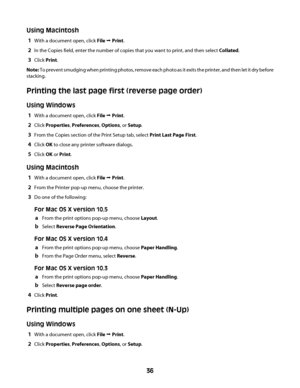 Page 36Using Macintosh
1With a document open, click File Œ Print.
2In the Copies field, enter the number of copies that you want to print, and then select Collated.
3Click Print.
Note: To prevent smudging when printing photos, remove each photo as it exits the printer, and then let it dry before
stacking.
Printing the last page first (reverse page order)
Using Windows
1With a document open, click File Œ Print.
2Click Properties, Preferences, Options, or Setup.
3From the Copies section of the Print Setup tab,...