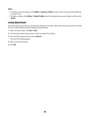 Page 42Notes:
To retrieve your print settings, click Profiles Œ Restore a Profile, and then select the name of the profile that
you want to use.
To delete a setting, click Profiles Œ Delete Profiles. Select the setting that you want to delete, and then click
Delete.
Using Macintosh
The Presets pop-up menu lets you save the print settings you use often. When print settings are saved into a Preset,
there is no need to adjust the print settings for every print job.
1With a document open, click File Œ Print.
2From...