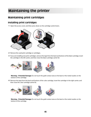 Page 45Maintaining the printer
Maintaining print cartridges
Installing print cartridges
1Open the access cover, and then press down on the cartridge carrier levers.
WFI
IPRINTINGWFI IPRINTING
2Remove the used print cartridge or cartridges.
3If you are installing new print cartridges, remove the tape from the back and bottom of the black cartridge, insert
the cartridge in the left carrier, and then close the black cartridge carrier lid.
Warning—Potential Damage: Do not touch the gold contact area on the back or...