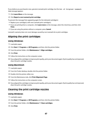 Page 47If you believe you purchased a new, genuine Lexmark print cartridge, but the Out of Original Lexmark
Ink message appears:
1Click Learn More on the message.
2Click Report a non-Lexmark print cartridge.
To prevent the message from appearing again for the indicated cartridge(s):
Replace your cartridge(s) with new Lexmark print cartridge(s).
If you are printing from a computer, click Learn more on the message, select the check box, and then click
Close.
If you are using the printer without a computer, press...