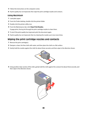 Page 485Follow the instructions on the computer screen.
6If print quality has not improved, then wipe the print cartridge nozzles and contacts.
Using Macintosh
1Load plain paper.
2From the Finder desktop, double click the printer folder.
3Double-click the printer utility icon.
4From the Maintenance tab, click Clean Print Nozzles.
A page prints, forcing ink through the print cartridge nozzles to clean them.
5To test if the print quality has improved, print the document again.
6If print quality has not improved,...