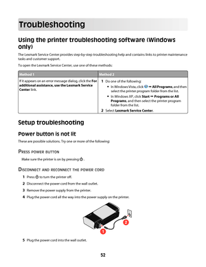 Page 52Troubleshooting
Using the printer troubleshooting software (Windows
only)
The Lexmark Service Center provides step-by-step troubleshooting help and contains links to printer maintenance
tasks and customer support.
To open the Lexmark Service Center, use one of these methods:
Method 1Method 2
If it appears on an error message dialog, click the For
additional assistance, use the Lexmark Service
Center link.1Do one of the following:
In Windows Vista, click  Œ All Programs, and then
select the printer...