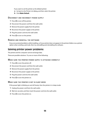 Page 56If you want to set the printer as the default printer:
aGo back to the Printer List dialog, and then select the printer.
bClick Make Default.
DISCONNECT AND RECONNECT POWER SUPPLY
1Press  to turn off the printer.
2Disconnect the power cord from the wall outlet.
3Remove the power supply from the printer.
4Reconnect the power supply to the printer.
5Plug the power cord into the wall outlet.
6Press  to turn on the printer.
REMOVE AND REINSTALL THE SOFTWARE
If you encountered problems while installing, or if...