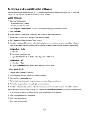 Page 57Removing and reinstalling the software
If the printer is not functioning properly, or if a communications error message appears when you try to use the
printer, you may need to remove and reinstall the printer software.
Using Windows
1Do one of the following:
In Windows Vista, click .
In Windows XP, click Start.
2Click Programs or All Programs, and then select the printer program folder from the list.
3Select Uninstall.
4Follow the instructions on the computer screen to remove the printer software....