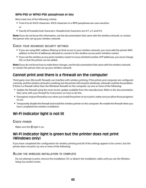 Page 63WPA-PSK or WPA2-PSK passphrase or key
Must meet one of the following criteria:
From 8 to 63 ASCII characters. ASCII characters in a WPA passphrase are case-sensitive.
or
Exactly 64 hexadecimal characters. Hexadecimal characters are A-F, a-f, and 0-9.
Note: If you do not know this information, see the documentation that came with the wireless network, or contact
the person who set up your wireless network.
CHECK YOUR ADVANCED SECURITY SETTINGS
If you are using MAC address filtering to limit access to your...