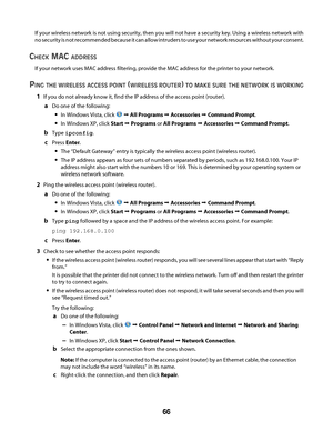 Page 66If your wireless network is not using security, then you will not have a security key. Using a wireless network with
no security is not recommended because it can allow intruders to use your network resources without your consent.
CHECK MAC ADDRESS
If your network uses MAC address filtering, provide the MAC address for the printer to your network.
PING THE WIRELESS ACCESS POINT (WIRELESS ROUTER) TO MAKE SURE THE NETWORK IS WORKING
1If you do not already know it, find the IP address of the access point...
