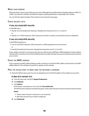 Page 68MOVE YOUR PRINTER
Move the printer closer to the wireless access point. Although the possible distance between devices in 802.11b
or 802.11g networks is 300 feet, the effective range for optimal performance is generally 100–150 feet.
You can find the signal strength of the network on the network setup page.
CHECK SECURITY KEYS
If you are using WEP security
A valid WEP key is:
Exactly 10 or 26 hexadecimal characters. Hexadecimal characters are A–F, a–f, and 0–9.
or
Exactly 5 or 13 ASCII characters. ASCII...