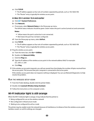 Page 69eClick TCP/IP.
The IP address appears as four sets of numbers separated by periods, such as 192.168.0.100.
The "Router" entry is typically the wireless access point.
In Mac OS X version 10.4 and earlier
a
Click  Œ System Preferences.
bClick Network.
cIf necessary, select Network Status in the Show pop-up menu.
The AirPort status indicator should be green. Green means the port is active (turned on) and connected.
Notes:
Yellow means the port is active but is not connected.
Red means the port has...