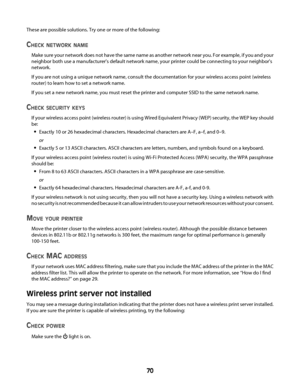 Page 70These are possible solutions. Try one or more of the following:
CHECK NETWORK NAME
Make sure your network does not have the same name as another network near you. For example, if you and your
neighbor both use a manufacturer's default network name, your printer could be connecting to your neighbor's
network.
If you are not using a unique network name, consult the documentation for your wireless access point (wireless
router) to learn how to set a network name.
If you set a new network name, you...