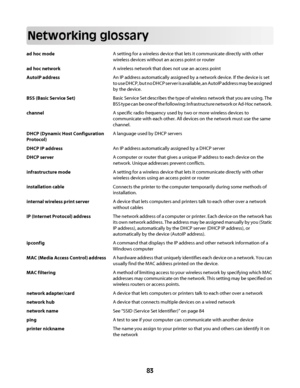 Page 83Networking glossary
ad hoc modeA setting for a wireless device that lets it communicate directly with other
wireless devices without an access point or router
ad hoc networkA wireless network that does not use an access point
AutoIP addressAn IP address automatically assigned by a network device. If the device is set
to use DHCP, but no DHCP server is available, an AutoIP address may be assigned
by the device.
BSS (Basic Service Set)Basic Service Set describes the type of wireless network that you are...