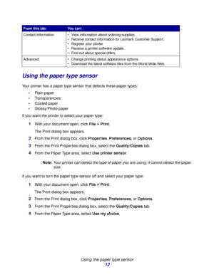 Page 12Using the paper type sensor
12
Using the paper type sensor
Your printer has a paper type sensor that detects these paper types:
Plain paper
Transparencies
Coated paper
Glossy/Photo paper
If you want the printer to select your paper type:
1With your document open, click File Print.
The Print dialog box appears.
2From the Print dialog box, click Properties, Preferences, or Options.
3From the Print Properties dialog box, select the Quality/Copies tab.
4From the Paper Type area, select Use printer...