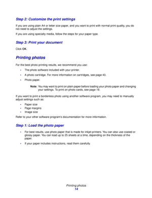 Page 14Printing photos
14
Step 2: Customize the print settings
If you are using plain A4 or letter size paper, and you want to print with normal print quality, you do 
not need to adjust the settings.
If you are using specialty media, follow the steps for your paper type.
Step 3: Print your document
Click OK.
Printing photos
For the best photo printing results, we recommend you use:
The photo software included with your printer.
A photo cartridge. For more information on cartridges, see page 43.
Photo paper....