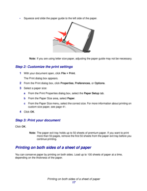 Page 17Printing on both sides of a sheet of paper
17
Squeeze and slide the paper guide to the left side of the paper.
Note:If you are using letter size paper, adjusting the paper guide may not be necessary.
Step 2: Customize the print settings
1With your document open, click File  Print.
The Print dialog box appears.
2From the Print dialog box, click Properties, Preferences, or Options.
3Select a paper size:
aFrom the Print Properties dialog box, select the Paper Setup tab.
bFrom the Paper Size area, select...