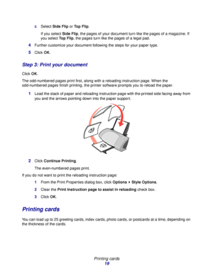 Page 19Printing cards
19
cSelect Side Flip or Top Flip.
If you select Side Flip, the pages of your document turn like the pages of a magazine. If 
you select Top Flip, the pages turn like the pages of a legal pad.
4Further customize your document following the steps for your paper type.
5Click OK.
Step 3: Print your document
Click OK.
The odd-numbered pages print first, along with a reloading instruction page. When the 
odd-numbered pages finish printing, the printer software prompts you to reload the paper....