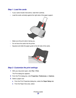 Page 20Printing cards
20
Step 1: Load the cards
If your cards include instructions, read them carefully.
Load the cards vertically against the right side of the paper support. 
Make sure the print side is facing you.
Do not force the cards into the printer.
Squeeze and slide the paper guide to the left side of the cards.
Step 2: Customize the print settings
1With your document open, click File  Print.
The Print dialog box appears.
2From the Print dialog box, click Properties, Preferences, or Options....