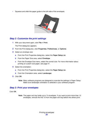 Page 22Printing envelopes
22
Squeeze and slide the paper guide to the left side of the envelopes.
Step 2: Customize the print settings
1With your document open, click File  Print.
The Print dialog box appears.
2From the Print dialog box, click Properties, Preferences, or Options.
3Select an envelope size:
aFrom the Print Properties dialog box, select the Paper Setup tab.
bFrom the Paper Size area, select Envelope.
cFrom the Envelope Size menu, select the correct size. For more information about 
printing on...