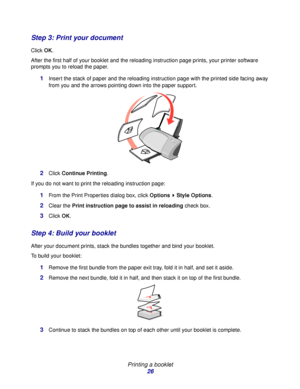 Page 26Printing a booklet
26
Step 3: Print your document
Click OK.
After the first half of your booklet and the reloading instruction page prints, your printer software 
prompts you to reload the paper.
1Insert the stack of paper and the reloading instruction page with the printed side facing away 
from you and the arrows pointing down into the paper support.
2Click Continue Printing.
If you do not want to print the reloading instruction page:
1From the Print Properties dialog box, click Options  Style...