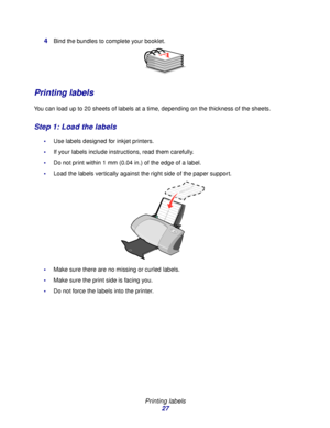 Page 27Printing labels
27 4
Bind the bundles to complete your booklet. 
Printing labels
You can load up to 20 sheets of labels at a time, depending on the thickness of the sheets.
Step 1: Load the labels
Use labels designed for inkjet printers.
If your labels include instructions, read them carefully.
Do not print within 1 mm (0.04 in.) of the edge of a label.
Load the labels vertically against the right side of the paper support. 
Make sure there are no missing or curled labels.
Make sure the print side...