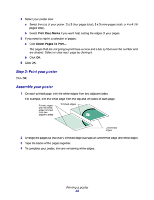 Page 33Printing a poster
33 4
Select your poster size:
aSelect the size of your poster: 2 x 2 (four pages total), 3 x 3 (nine pages total), or 4 x 4 (16 
pages total).
bSelect Print Crop Marks if you want help cutting the edges of your pages. 
5If you need to reprint a selection of pages: 
aClick Select Pages To Print...
The pages that are not going to print have a circle and a bar symbol over the number and 
are shaded. Select or clear each page by clicking it. 
bClick OK.
6Click OK.
Step 3: Print your poster...