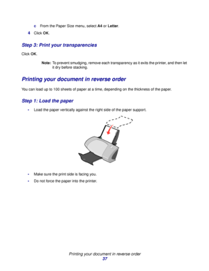 Page 37Printing your document in reverse order
37
cFrom the Paper Size menu, select A4 or Letter.
4Click OK.
Step 3: Print your transparencies
Click OK.
Note:To prevent smudging, remove each transparency as it exits the printer, and then let 
it dry before stacking.
Printing your document in reverse order
You can load up to 100 sheets of paper at a time, depending on the thickness of the paper.
Step 1: Load the paper
Load the paper vertically against the right side of the paper support.  
Make sure the print...