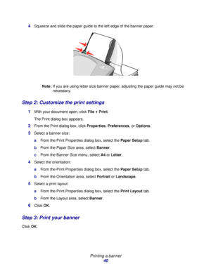 Page 40Printing a banner
40 4
Squeeze and slide the paper guide to the left edge of the banner paper.
Note:If you are using letter size banner paper, adjusting the paper guide may not be 
necessary.
Step 2: Customize the print settings
1With your document open, click File  Print.
The Print dialog box appears.
2From the Print dialog box, click Properties, Preferences, or Options.
3Select a banner size:
aFrom the Print Properties dialog box, select the Paper Setup tab.
bFrom the Paper Size area, select Banner....