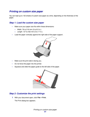 Page 41Printing on custom size paper
41
Printing on custom size paper
You can load up to 100 sheets of custom size paper at a time, depending on the thickness of the 
paper.
Step 1: Load the custom size paper
Make sure your paper size fits within these dimensions:
–Width: 76 to 216 mm (3 to 8.5 in.)
–Length: 127 to 432 mm (5 to 17 in.)
Load the paper vertically against the right side of the paper support.  
Make sure the print side is facing you.
Do not force the paper into the printer.
Squeeze and slide...