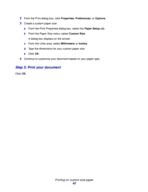 Page 42Printing on custom size paper
42 2
From the Print dialog box, click Properties, Preferences, or Options.
3Create a custom paper size:
aFrom the Print Properties dialog box, select the Paper Setup tab.
bFrom the Paper Size menu, select Custom Size.
A dialog box displays on the screen.
cFrom the Units area, select Millimeters or Inches.
dType the dimensions for your custom paper size.
eClick OK.
4Continue to customize your document based on your paper type.
Step 3: Print your document
Click OK.
Downloaded...