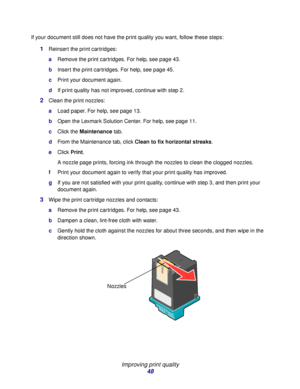 Page 48Improving print quality
48
If your document still does not have the print quality you want, follow these steps:
1Reinsert the print cartridges:
aRemove the print cartridges. For help, see page 43.
bInsert the print cartridges. For help, see page 45.
cPrint your document again.
dIf print quality has not improved, continue with step 2.
2Clean the print nozzles:
aLoad paper. For help, see page 13.
bOpen the Lexmark Solution Center. For help, see page 11.
cClick the Maintenance tab.
dFrom the Maintenance...