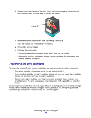 Page 49Preserving the print cartridges
49
dUsing another clean section of the cloth, gently hold the cloth against the contacts for 
about three seconds, and then wipe in the direction shown.
eWith another clean section of the cloth, repeat step c through d.
fAllow the nozzles and contacts to dry completely.
gReinsert the print cartridges.
hPrint your document again.
iIf the print quality does not improve, repeat step 3 up to two more times.
jIf print quality is still not satisfactory, replace the print...